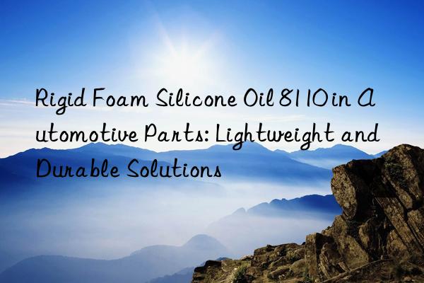 rigid foam silicone oil 8110 in automotive parts: lightweight and durable solutions