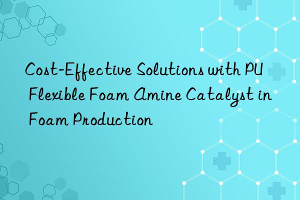 cost-effective solutions with pu flexible foam amine catalyst in foam production