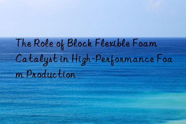 the role of block flexible foam catalyst in high-performance foam production