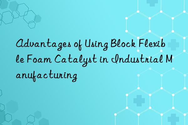 advantages of using block flexible foam catalyst in industrial manufacturing