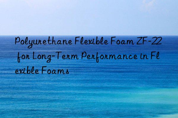 polyurethane flexible foam zf-22 for long-term performance in flexible foams
