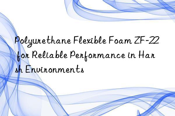 polyurethane flexible foam zf-22 for reliable performance in harsh environments