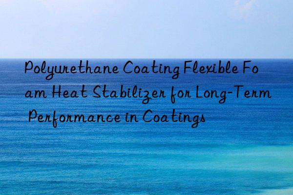 polyurethane coating flexible foam heat stabilizer for long-term performance in coatings