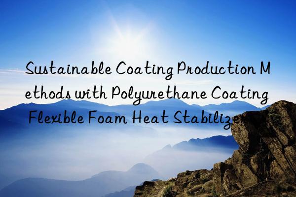 sustainable coating production methods with polyurethane coating flexible foam heat stabilizer