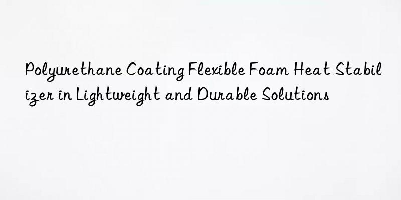 polyurethane coating flexible foam heat stabilizer in lightweight and durable solutions