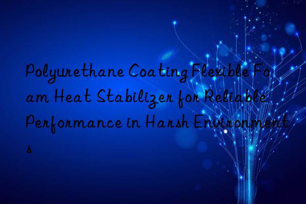 polyurethane coating flexible foam heat stabilizer for reliable performance in harsh environments