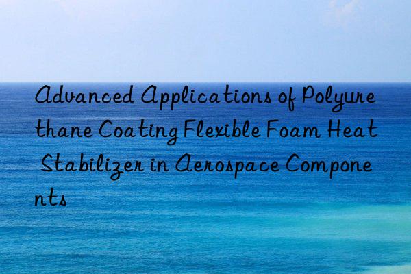 advanced applications of polyurethane coating flexible foam heat stabilizer in aerospace components