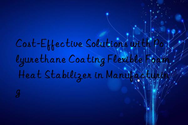 cost-effective solutions with polyurethane coating flexible foam heat stabilizer in manufacturing