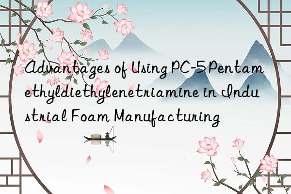 advantages of using pc-5 pentamethyldiethylenetriamine in industrial foam manufacturing