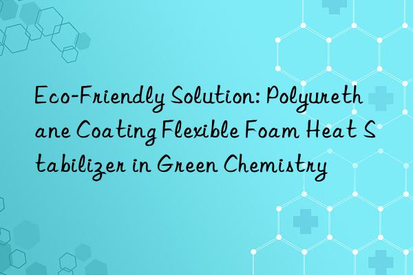 eco-friendly solution: polyurethane coating flexible foam heat stabilizer in green chemistry