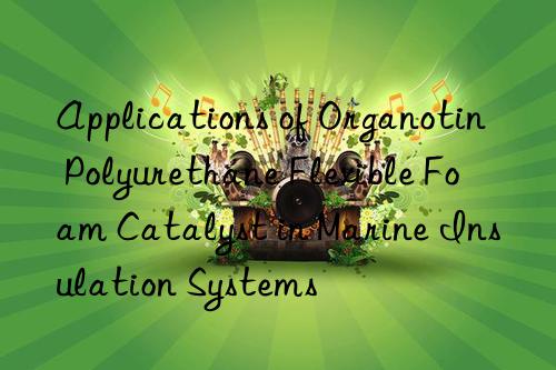applications of organotin polyurethane flexible foam catalyst in marine insulation systems
