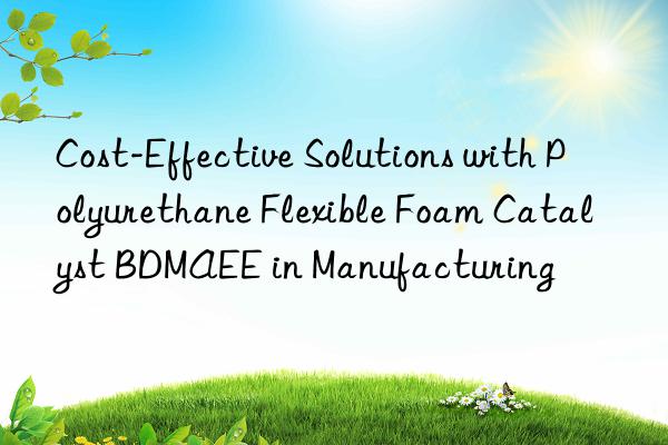 cost-effective solutions with polyurethane flexible foam catalyst bdmaee in manufacturing