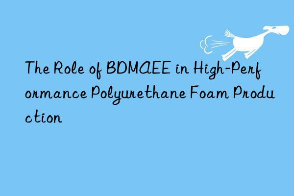 the role of bdmaee in high-performance polyurethane foam production