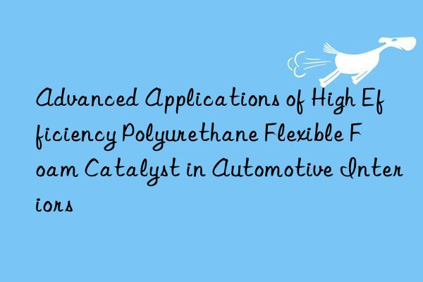 advanced applications of high efficiency polyurethane flexible foam catalyst in automotive interiors