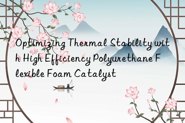 optimizing thermal stability with high efficiency polyurethane flexible foam catalyst