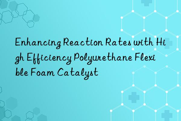 enhancing reaction rates with high efficiency polyurethane flexible foam catalyst