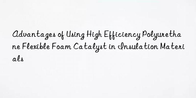 advantages of using high efficiency polyurethane flexible foam catalyst in insulation materials