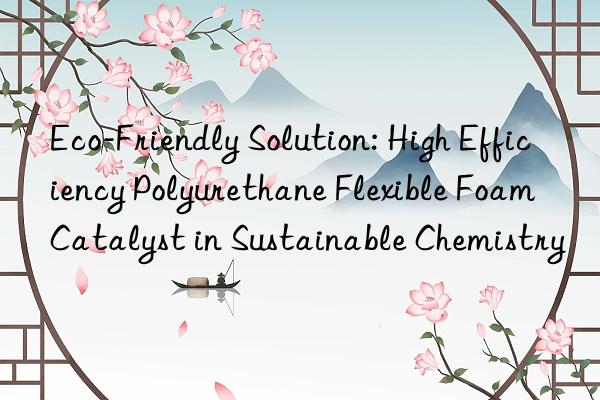 eco-friendly solution: high efficiency polyurethane flexible foam catalyst in sustainable chemistry