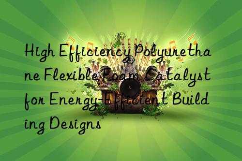 high efficiency polyurethane flexible foam catalyst for energy-efficient building designs