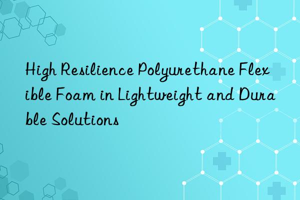 high resilience polyurethane flexible foam in lightweight and durable solutions