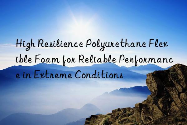 high resilience polyurethane flexible foam for reliable performance in extreme conditions