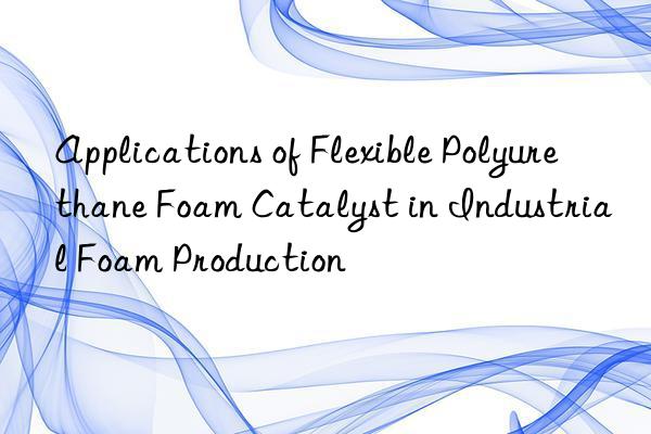 applications of flexible polyurethane foam catalyst in industrial foam production