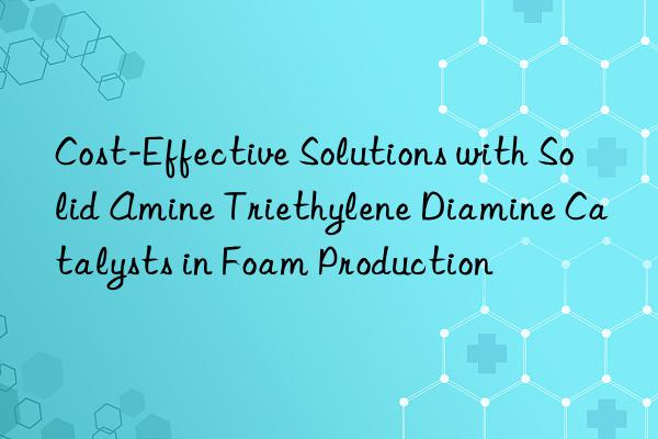 cost-effective solutions with solid amine triethylene diamine catalysts in foam production