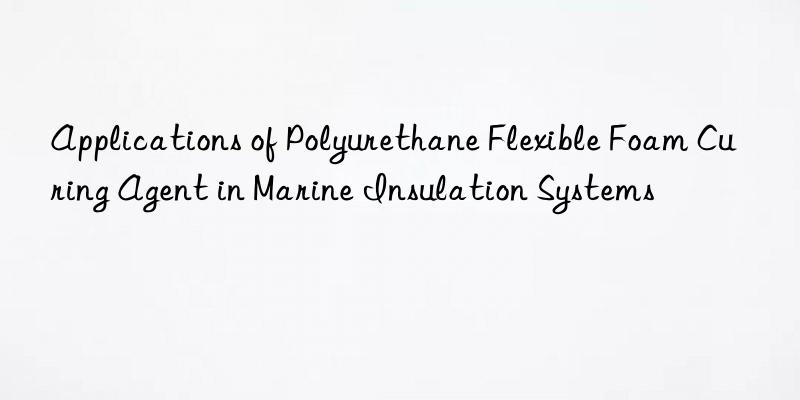 applications of polyurethane flexible foam curing agent in marine insulation systems