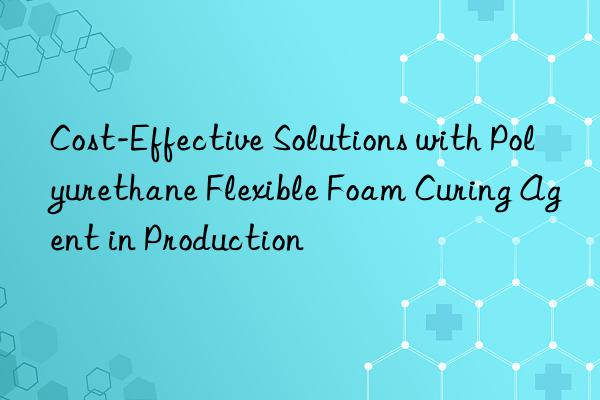cost-effective solutions with polyurethane flexible foam curing agent in production