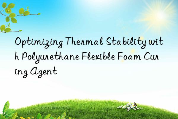 optimizing thermal stability with polyurethane flexible foam curing agent
