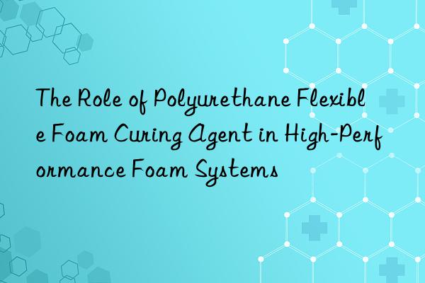 the role of polyurethane flexible foam curing agent in high-performance foam systems