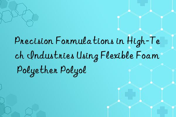 precision formulations in high-tech industries using flexible foam polyether polyol