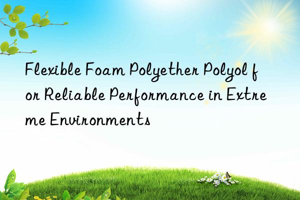 flexible foam polyether polyol for reliable performance in extreme environments