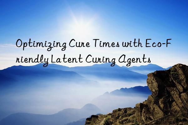 optimizing cure times with eco-friendly latent curing agents