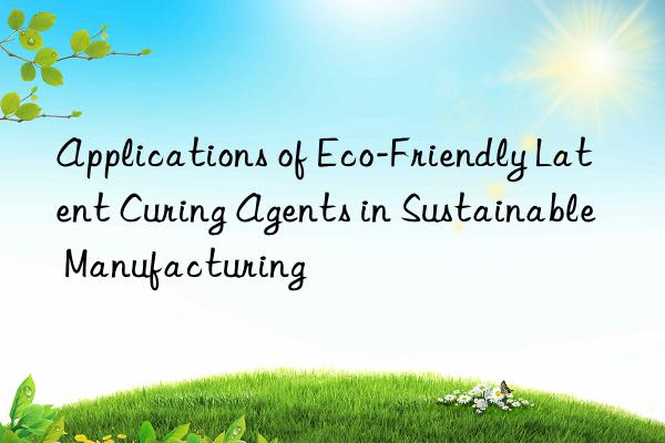 applications of eco-friendly latent curing agents in sustainable manufacturing