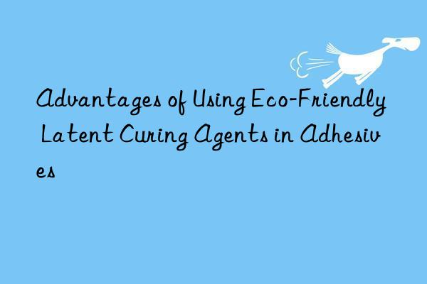 advantages of using eco-friendly latent curing agents in adhesives
