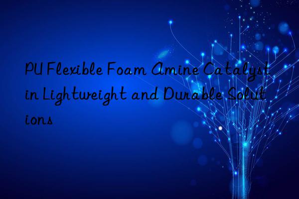 pu flexible foam amine catalyst in lightweight and durable solutions