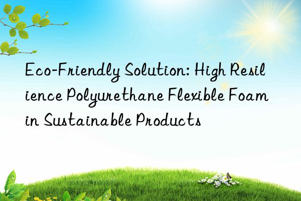 eco-friendly solution: high resilience polyurethane flexible foam in sustainable products