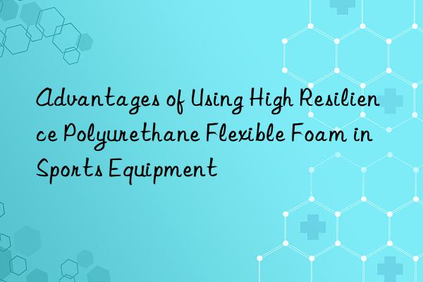 advantages of using high resilience polyurethane flexible foam in sports equipment