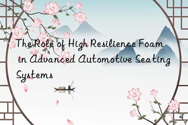 the role of high resilience foam in advanced automotive seating systems