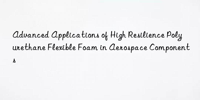 advanced applications of high resilience polyurethane flexible foam in aerospace components