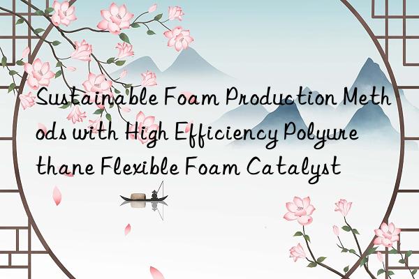 sustainable foam production methods with high efficiency polyurethane flexible foam catalyst