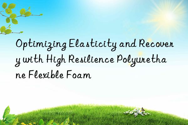 optimizing elasticity and recovery with high resilience polyurethane flexible foam