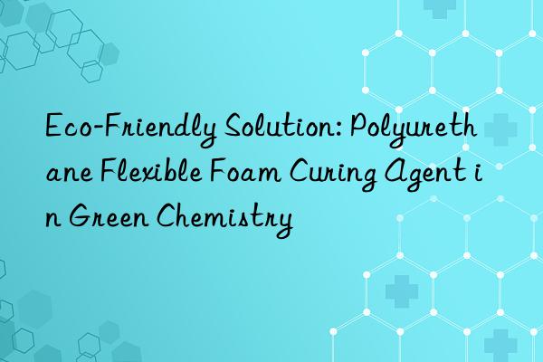 eco-friendly solution: polyurethane flexible foam curing agent in green chemistry