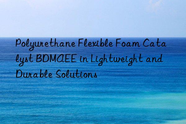polyurethane flexible foam catalyst bdmaee in lightweight and durable solutions