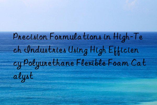 precision formulations in high-tech industries using high efficiency polyurethane flexible foam catalyst
