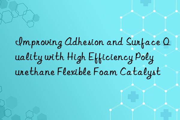 improving adhesion and surface quality with high efficiency polyurethane flexible foam catalyst