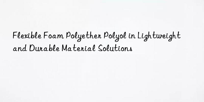 flexible foam polyether polyol in lightweight and durable material solutions