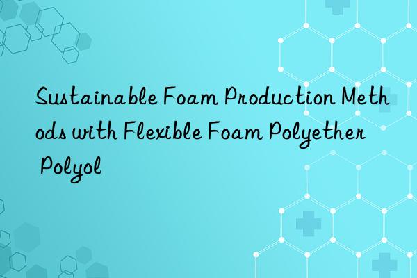 sustainable foam production methods with flexible foam polyether polyol
