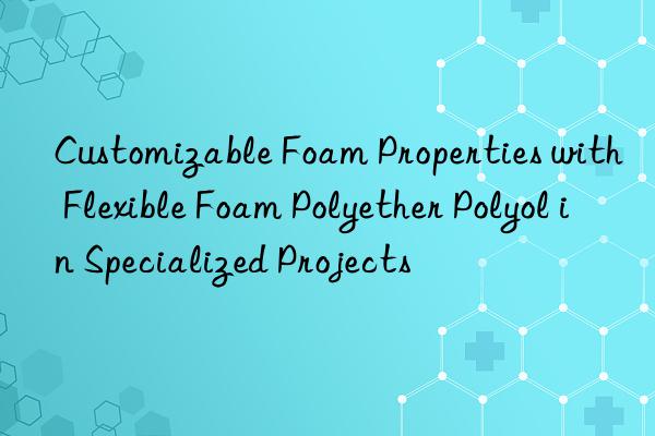 customizable foam properties with flexible foam polyether polyol in specialized projects